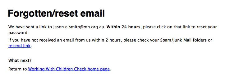 Forgotten/reset email. We have sent a link to jason.e.smith@mh.org.au. Within 24 hours, please click on that link to reset your password. If you have not received an email from us within 2 hours, please check your Spam/Junk mail folders or resend link.